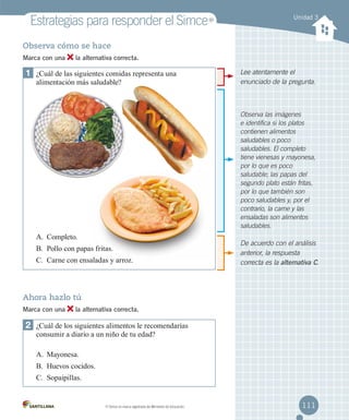 Estrategias para responder el Simce

MR

Unidad 3

Observa cómo se hace
Marca con una

la alternativa correcta.

1	 ¿Cuál de las siguientes comidas representa una	
alimentación más saludable?

Lee atentamente el
enunciado de la pregunta.

Observa las imágenes
e identifica si los platos
contienen alimentos
saludables o poco
saludables. El completo
tiene vienesas y mayonesa,
por lo que es poco
saludable; las papas del
segundo plato están fritas,
por lo que también son
poco saludables y, por el
contrario, la carne y las
ensaladas son alimentos
saludables.

A.	 Completo.
B.	 Pollo con papas fritas.
C.	 Carne con ensaladas y arroz.

De acuerdo con el análisis
anterior, la respuesta
correcta es la alternativa C.

Ahora hazlo tú
Marca con una

la alternativa correcta.

2	 ¿Cuál de los siguientes alimentos le recomendarías
consumir a diario a un niño de tu edad?
A.	 Mayonesa.
B.	 Huevos cocidos.
C.	 Sopaipillas.

MR

Simce es marca registrada del Ministerio de Educación.

111

 