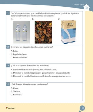 Tercero básico

11	 En Chile se produce una gran cantidad de desechos orgánicos; ¿cuál de los siguientes
ejemplos representa esta clasificación de los desechos?
A.

B.

C.

12	 Si tuvieras los siguientes desechos, ¿cuál reciclarías?
A.	Latas.
B.	Papel absorbente.
C.	Bolsas de basura.

13	 ¿Cuál es el objetivo de reutilizar los materiales?
A.	Someter materiales a un proceso para volverlos a usar.
B.	Disminuir la cantidad de productos que consumimos innecesariamente.
C.	Disminuir la cantidad de desechos volviéndolos a ocupar muchas veces.

14	 ¿Cuál de estos alimentos es rico en vitaminas?
A.	Carne.
B.	Verduras.
C.	Chocolate.

117

 
