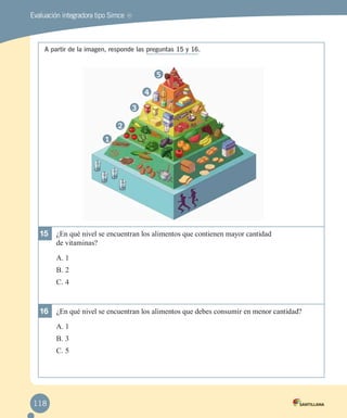 Evaluación integradora tipo Simce

MR

A partir de la imagen, responde las preguntas 15 y 16.

5
4
3
2
1

15	 ¿En qué nivel se encuentran los alimentos que contienen mayor cantidad
de vitaminas?
A.	1
B.	2
C.	4

16	 ¿En qué nivel se encuentran los alimentos que debes consumir en menor cantidad?
A.	1
B.	3
C.	5

118

 