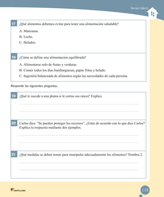 Tercero básico

17	 ¿Qué alimentos debemos evitar para tener una alimentación saludable?
A.	Manzanas.
B.	Leche.
C.	Helados.

18	 ¿Cómo se define una alimentación equilibrada?
A.	Alimentarse solo de frutas y verduras.
B.	Comer todos los días hamburguesas, papas fritas y helado.
C.	Ingestión balanceada de alimentos según las necesidades de cada persona.
Responde las siguientes preguntas.

19	 ¿Qué le sucede a una planta si le cortas sus raíces? Explica.

20	 Carlos dice: “Se pueden proteger los recursos”. ¿Estás de acuerdo con lo que dice Carlos?
Explica tu respuesta mediante dos ejemplos.

21	 ¿Qué medidas se deben tomar para manipular adecuadamente los alimentos? Nombra 2.

119

 
