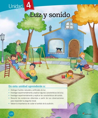 Unidad

4
Luz y sonido

En esta unidad aprenderás a:
Distinguir fuentes naturales y artificiales de luz.
Investigar experimentalmente y explicar algunas características de la luz.
Investigar experimentalmente y explicar las características del sonido.
Resumir las evidencias obtenidas a partir de sus observaciones
para responder la pregunta inicial.
• Valorar la importancia de cuidar el sentido de la audición.
•
•
•
•

120

 