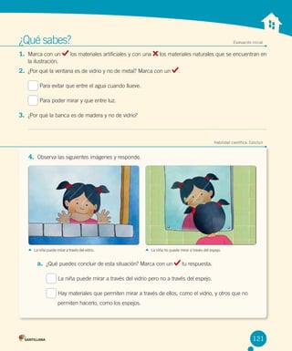 ¿Qué sabes?	
1.	 Marca con un

Evaluación inicial

los materiales artificiales y con una

los materiales naturales que se encuentran en

la ilustración.

2.	 ¿Por qué la ventana es de vidrio y no de metal? Marca con un

.

Para evitar que entre el agua cuando llueve.
Para poder mirar y que entre luz.

3.	 ¿Por qué la banca es de madera y no de vidrio?

	

Habilidad científica: Concluir

4.	 Observa las siguientes imágenes y responde.

La niña puede mirar a través del vidrio.

La niña no puede mirar a través del espejo.

a.	 ¿Qué puedes concluir de esta situación? Marca con un

tu respuesta.

La niña puede mirar a través del vidrio pero no a través del espejo.
Hay materiales que permiten mirar a través de ellos, como el vidrio, y otros que no
permiten hacerlo, como los espejos.

121

 