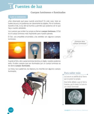 Módulo

1 Fuentes de luz
Cuerpos luminosos e iluminados
Lee y comenta

¿Has observado qué pasa cuando anochece? En este caso, todo se
vuelve oscuro y no podemos ver claramente los objetos. Por el contrario,
durante el día, la luz del sol ilumina y permite que podamos ver lo que
hay a nuestro alrededor.
Los cuerpos que emiten luz propia se llaman cuerpos luminosos. El Sol
es el cuerpo luminoso más importante para nuestro planeta.
El Sol, una ampolleta encendida y las estrellas son algunos cuerpos
luminosos.
¿Conoces otros
cuerpos luminosos?

Cuando el Sol u otro cuerpo luminoso ilumina un objeto, nosotros podemos
verlo. A estos cuerpos que son iluminados por un cuerpo luminoso se
les llama cuerpos iluminados.
La mesa, tus cuadernos, tus lápices y tu mochila son algunos cuerpos
iluminados.

Para saber más
La Luna es un satélite de la Tierra
que no posee luz propia.
Esta brilla debido a que el Sol la
ilumina, por lo tanto, la Luna es
un cuerpo iluminado.

122

Unidad 4 / Ciencias Físicas y Químicas

 
