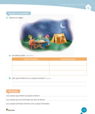 Distinguir fuentes naturales y artificiales de luz

Practica y resuelve
1.	 Observa la imagen.  

a.	 Completa la tabla. Identificar
Cuerpos luminosos

Cuerpos iluminados

b.	 ¿Por qué la linterna es un cuerpo luminoso? Explicar

Sintetiza
Los cuerpos que emiten luz propia se llaman

 .

Los cuerpos que son iluminados por otros se llaman

 .

Los cuerpos luminosos iluminan a los cuerpos iluminados.

123

 