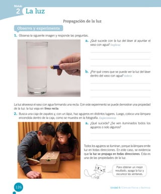 Módulo

2 La luz
Propagación de la luz
Observa y experimenta

1.	 Observa la siguiente imagen y responde las preguntas.
a.	 ¿Qué sucede con la luz del láser al apuntar el
vaso con agua? Explicar

b.	 ¿Por qué crees que se puede ver la luz del láser
dentro del vaso con agua? Inferir

La luz atraviesa el vaso con agua formando una recta. Con este experimento se puede demostrar una propiedad
de la luz: la luz viaja en línea recta.

2.	 Busca una caja de zapatos y, con un lápiz, haz agujeros en distintos lugares. Luego, coloca una lámpara
encendida dentro de la caja, como se muestra en la fotografía. Experimentar

a.	 ¿Qué sucede? ¿Se ven iluminados todos los
agujeros o solo algunos?

Todos los agujeros se iluminan, porque la lámpara emite
luz en todas direcciones. En este caso, se evidencia
que la luz se propaga en todas direcciones. Esta es
una de las propiedades de la luz.
Para obtener un mejor
resultado, apaga la luz y
oscurece las ventanas.

126

Unidad 4 / Ciencias Físicas y Químicas

 