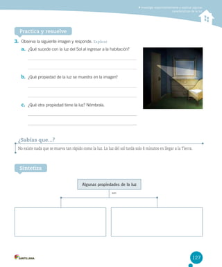 Investigar experimentalmente y explicar algunas
características de la luz

Practica y resuelve
3.	 Observa la siguiente imagen y responde. Explicar
a.	 ¿Qué sucede con la luz del Sol al ingresar a la habitación?

b.	 ¿Qué propiedad de la luz se muestra en la imagen?

c.	 ¿Qué otra propiedad tiene la luz? Nómbrala.

¿Sabías que...?
No existe nada que se mueva tan rápido como la luz. La luz del sol tarda solo 8 minutos en llegar a la Tierra.

Sintetiza
Algunas propiedades de la luz
son

127

 