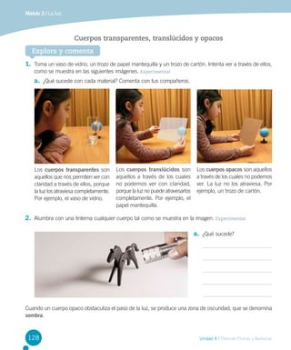 Módulo 2 / La luz

Cuerpos transparentes, translúcidos y opacos
Explora y comenta
1.	 Toma un vaso de vidrio, un trozo de papel mantequilla y un trozo de cartón. Intenta ver a través de ellos,
como se muestra en las siguientes imágenes. Experimentar

a.	 ¿Qué sucede con cada material? Comenta con tus compañeros.

Los cuerpos transparentes son
aquellos que nos permiten ver con
claridad a través de ellos, porque
la luz los atraviesa completamente.
Por ejemplo, el vaso de vidrio.

Los cuerpos translúcidos son
aquellos a través de los cuales
no podemos ver con claridad,
porque la luz no puede atravesarlos
completamente. Por ejemplo, el
papel mantequilla.

Los cuerpos opacos son aquellos
a través de los cuales no podemos
ver. La luz no los atraviesa. Por
ejemplo, un trozo de cartón.

2.	 Alumbra con una linterna cualquier cuerpo tal como se muestra en la imagen. Experimentar
a.	 ¿Qué sucede?

Cuando un cuerpo opaco obstaculiza el paso de la luz, se produce una zona de oscuridad, que se denomina
sombra.

128

Unidad 4 / Ciencias Físicas y Químicas

 