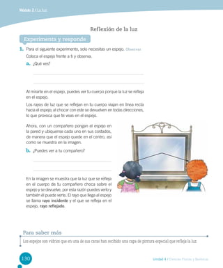 Módulo 2 / La luz

Ref lexión de la luz
Experimenta y responde
1.	 Para el siguiente experimento, solo necesitas un espejo. Observar
Coloca el espejo frente a ti y observa.

a.	 ¿Qué ves?

Al mirarte en el espejo, puedes ver tu cuerpo porque la luz se refleja
en el espejo.
Los rayos de luz que se reflejan en tu cuerpo viajan en línea recta
hacia el espejo; al chocar con este se devuelven en todas direcciones,
lo que provoca que te veas en el espejo.
Ahora, con un compañero pongan el espejo en
la pared y ubíquense cada uno en sus costados,
de manera que el espejo quede en el centro, así
como se muestra en la imagen.

b.	 ¿Puedes ver a tu compañero?

En la imagen se muestra que la luz que se refleja
en el cuerpo de tu compañero choca sobre el
espejo y se devuelve, por esta razón puedes verlo y
también él puede verte. El rayo que llega al espejo
se llama rayo incidente y el que se refleja en el
espejo, rayo reflejado.

Para saber más
Los espejos son vidrios que en una de sus caras han recibido una capa de pintura especial que refleja la luz.

130

Unidad 4 / Ciencias Físicas y Químicas

 