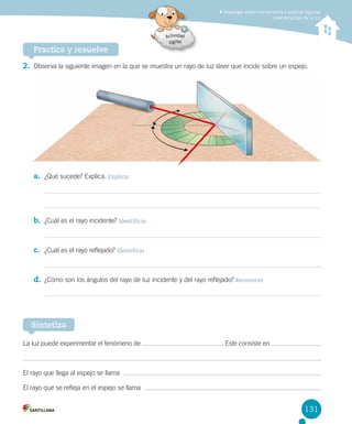 Investigar experimentalmente y explicar algunas
características de la luz

Practica y resuelve
2. Observa la siguiente imagen en la que se muestra un rayo de luz láser que incide sobre un espejo.

a. ¿Qué sucede? Explica. Explicar

b. ¿Cuál es el rayo incidente? Identificar

c. ¿Cuál es el rayo reflejado? Identificar

d. ¿Cómo son los ángulos del rayo de luz incidente y del rayo reflejado? Reconocer

Sintetiza
La luz puede experimentar el fenómeno de

. Este consiste en
.

El rayo que llega al espejo se llama  

.

El rayo que se refleja en el espejo se llama  

.

131

 