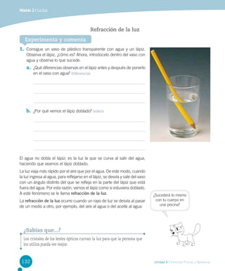 Módulo 2 / La luz

Refracción de la luz
Experimenta y comenta
1.	 Consigue un vaso de plástico transparente con agua y un lápiz.
Observa el lápiz, ¿cómo es? Ahora, introdúcelo dentro del vaso con
agua y observa lo que sucede.

a.	 ¿Qué diferencias observas en el lápiz antes y después de ponerlo
en el vaso con agua? Diferenciar

b.	 ¿Por qué vemos el lápiz doblado? Inferir

El agua no dobla el lápiz; es la luz la que se curva al salir del agua,
haciendo que veamos el lápiz doblado.
La luz viaja más rápido por el aire que por el agua. De este modo, cuando
la luz ingresa al agua, para reflejarse en el lápiz, se desvía y sale del vaso
con un ángulo distinto del que se refleja en la parte del lápiz que está
fuera del agua. Por esta razón, vemos el lápiz como si estuviera doblado.
A este fenómeno se le llama refracción de la luz.
La refracción de la luz ocurre cuando un rayo de luz se desvía al pasar
de un medio a otro, por ejemplo, del aire al agua o del aceite al agua.

¿Sucederá lo mismo
con tu cuerpo en
una piscina?

¿Sabías que...?
Los cristales de los lentes ópticos curvan la luz para que la persona que
los utiliza pueda ver mejor.

132

Unidad 4 / Ciencias Físicas y Químicas

 