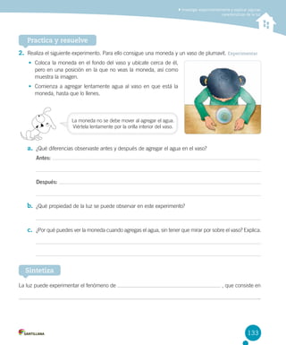 Investigar experimentalmente y explicar algunas
características de la luz

Practica y resuelve
2.	 Realiza el siguiente experimento. Para ello consigue una moneda y un vaso de plumavit. Experimentar
•	 Coloca la moneda en el fondo del vaso y ubícate cerca de él,
pero en una posición en la que no veas la moneda, así como
muestra la imagen.
•	 Comienza a agregar lentamente agua al vaso en que está la
moneda, hasta que lo llenes.

La moneda no se debe mover al agregar el agua.
Viértela lentamente por la orilla interior del vaso.

a.	 ¿Qué diferencias observaste antes y después de agregar el agua en el vaso?
Antes:

Después:

b.	 ¿Qué propiedad de la luz se puede observar en este experimento?

c.	 ¿Por qué puedes ver la moneda cuando agregas el agua, sin tener que mirar por sobre el vaso? Explica.

Sintetiza
La luz puede experimentar el fenómeno de

, que consiste en
.

133

 