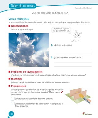 Taller de ciencias

Habilidad científica: Concluir

¿La luz solo viaja en línea recta?

Marco conceptual
La luz es emitida por las fuentes luminosas. La luz viaja en línea recta y se propaga en todas direcciones.

	Observaciones
	

Fíjate en los rayos de
luz que vienen del Sol.

Observa la siguiente imagen.

1.	 ¿Qué ves en la imagen?

2.	 ¿Qué forma tienen los rayos de luz?

	Problema de investigación
¿Puede un haz de luz cambiar de dirección al pasar a través de orificios que no están alineados?

	Hipótesis
	

La luz no cambia de dirección al pasar por orificios que no están alineados.

	Predicciones
Si haces pasar luz por el orificio de un cartón y pones otro cartón
para ver dónde llega, ¿qué crees que sucederá? Marca con un
tu respuesta.
La luz atravesará los orificios de ambos cartones.
La luz atravesará el orificio del primer cartón y se dispersará al
llegar al segundo.

136

 