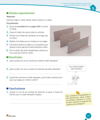 Resumir las evidencias obtenidas a partir de sus
observaciones para responder la pregunta inicial

Diseño experimental
Materiales
Cartulina negra o cartón piedra, tijeras, linterna y un lápiz.
Procedimiento

1. Busca el recortable 8 de la página 207 y recorta
el molde.

2. Copia el molde tres veces sobre la cartulina.
3. Perfora con el lápiz las cartulinas en el lugar que
se indica.

4. Realiza el montaje que se muestra en la imagen.
5. Enciende la linterna y pídele a un compañero que
observe si la luz sale por el orificio del tercer cartón.

6. Pon el cartón del centro desalineado y observa si
la luz sale por el tercer cartón.

Resultados
1. ¿Qué sucede con la luz cuando los cartones están alineados?

2. ¿Qué sucede con la luz cuando los cartones no están alineados?

Los cartones deben
estar alineados.

3. Cuando los cartones no están alineados, ¿cómo debe moverse la luz
para que salga por el tercer cartón?

Conclusiones
1. ¿Puede un haz de luz cambiar de dirección al pasar a través de
orificios que no están alineados? Explica.

la conclusión de
Para establecer
, debes analizar
este experimento
tenidos y, a partir
los resultados ob
r la pregunta del
de ellos, responde
stigación.
problema de inve

137

 