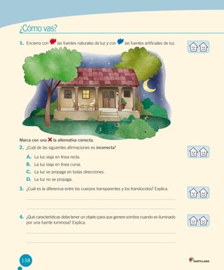 ¿Cómo vas?
1.	 Encierra con

Marca con una

las fuentes naturales de luz y con

las fuentes artificiales de luz.

la alternativa correcta.

2.	 ¿Cuál de las siguientes afirmaciones es incorrecta?   
A.	 La luz viaja en línea recta.
B.	 La luz viaja en línea curva.
C.	 La luz se propaga en todas direcciones.
D.	 La luz no se propaga.
3.	 ¿Cuál es la diferencia entre los cuerpos transparentes y los translúcidos? Explica.

4.	 ¿Qué características debe tener un objeto para que genere sombra cuando es iluminado
por una fuente luminosa? Explica.

138

 