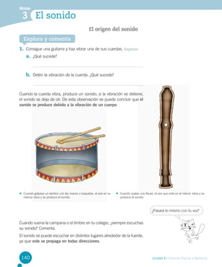 Módulo

3 El sonido
El origen del sonido
Explora y comenta

1.	 Consigue una guitarra y haz vibrar una de sus cuerdas. Explorar
a.	 ¿Qué sucede?

b.	 Detén la vibración de la cuerda. ¿Qué sucede?

Cuando la cuerda vibra, produce un sonido; si la vibración se detiene,
el sonido se deja de oír. De esta observación se puede concluir que el
sonido se produce debido a la vibración de un cuerpo.

Cuando golpeas un tambor con las manos o baquetas, el aire en su
interior vibra y se produce el sonido.

Cuando soplas una flauta, el aire que está en el interior vibra y se
produce el sonido.

¿Pasará lo mismo con tu voz?

Cuando suena la campana o el timbre en tu colegio, ¿siempre escuchas
su sonido? Comenta.
El sonido se puede escuchar en distintos lugares alrededor de la fuente,
ya que este se propaga en todas direcciones.

140

Unidad 4 / Ciencias Físicas y Químicas

 