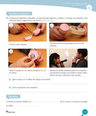 Investigar experimentalmente y explicar
las características del sonido

Practica y resuelve
2.	 Consigue los siguientes materiales: un tubo de papel higiénico, un globo, un espejo muy pequeño, cinta
adhesiva, tijeras, pegamento y una linterna. Experimentar

1

2

Afírmalo al tubo de papel higiénico con la cinta
adhesiva.

Corta el cuello del globo.

3

4

Pega el espejo en un borde del globo (no en 	
el centro).

Apunta con el tubo a la pared y pide a un compañero
que alumbre el espejo con la linterna. Ahora, habla
dentro del tubo y observa lo que sucede.

a.	 ¿Qué sucede con el reflejo del espejo en la pared?

b.	 ¿Cómo explicarías este resultado?

Sintetiza
El sonido se produce debido a la
en todas

de un cuerpo. El sonido se propaga
 .

141

 