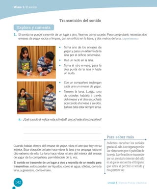 Módulo 3 / El sonido

Transmisión del sonido
Explora y comenta
1.	 El sonido se puede transmitir de un lugar a otro. Veamos cómo sucede. Para comprobarlo necesitas dos
envases de yogur vacíos y limpios, con un orificio en la base, y dos metros de lana. Experimentar
•	 Toma uno de los envases de
yogur y pasa un extremo de la
lana por el orificio del envase.
•	 Haz un nudo en la lana.
•	 Toma el otro envase, pasa la
otra punta de la lana y hazle
un nudo.
•	 Con un compañero sostengan
cada uno un envase de yogur.
•	 Tensen la lana. Luego, uno	
de ustedes hablará a través
del envase y el otro escuchará
acercando el envase a su oído.
La lana debe estar siempre tensa.

a.	 ¿Qué sucedió al realizar esta actividad?, ¿escuchaste a tu compañero?

Para saber más
Cuando hablas dentro del envase de yogur, vibra el aire que hay en su
interior. Esta vibración del aire hace vibrar la lana y se propaga hacia el
otro extremo de ella. La lana hace vibrar el aire del interior del envase
de yogur de tu compañero, permitiéndole oír tu voz.
El sonido se transmite de un lugar a otro y necesita de un medio para
transmitirse; estos pueden ser líquidos, como el agua; sólidos, como la
lana; y gaseosos, como el aire.

142

Podemos escuchar los sonidos
gracias al oído. Este órgano percibe
las vibraciones por el pabellón de
la oreja. La vibración se transmite
por un conducto interior del oído
en el que se encuentra el tímpano,
que vibra al percibir el sonido y
nos permite oír.

Unidad 4 / Ciencias Físicas y Químicas

 