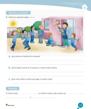 Investigar experimentalmente y explicar
las características del sonido

Practica y resuelve
2.	 Observa la siguiente imagen. Aplicar

a.	 ¿Qué produce el sonido de la campana?

b.	 ¿Cómo llega el sonido de la campana a nuestros oídos? Explica.

c.	 ¿Qué medio utiliza el sonido para llegar a nuestros oídos?

Sintetiza
El sonido puede

en distintos medios; estos pueden ser:
y

 ,

.

143

 