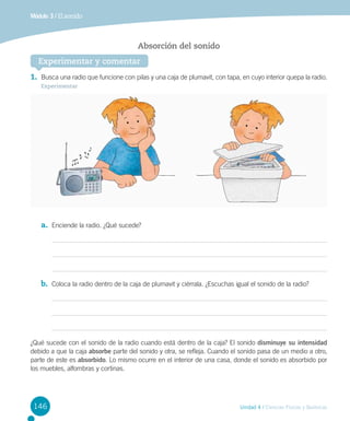 Módulo 3 / El sonido

Absorción del sonido
Experimentar y comentar
1.	 Busca una radio que funcione con pilas y una caja de plumavit, con tapa, en cuyo interior quepa la radio.
Experimentar

a.	 Enciende la radio. ¿Qué sucede?

b.	 Coloca la radio dentro de la caja de plumavit y ciérrala. ¿Escuchas igual el sonido de la radio?

¿Qué sucede con el sonido de la radio cuando está dentro de la caja? El sonido disminuye su intensidad
debido a que la caja absorbe parte del sonido y otra, se refleja. Cuando el sonido pasa de un medio a otro,
parte de este es absorbido. Lo mismo ocurre en el interior de una casa, donde el sonido es absorbido por
los muebles, alfombras y cortinas.

146

Unidad 4 / Ciencias Físicas y Químicas

 