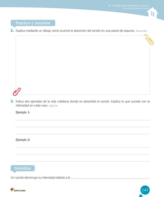 Investigar experimentalmente y explicar
las características del sonido

Practica y resuelve
2.	 Explica mediante un dibujo cómo ocurrirá la absorción del sonido en una pared de espuma. Describir

3.	 Indica dos ejemplos de la vida cotidiana donde es absorbido el sonido. Explica lo que sucede con la
intensidad en cada caso. Aplicar
Ejemplo 1:

Ejemplo 2:

Sintetiza
Un sonido disminuye su intensidad debido a la

 .

147

 