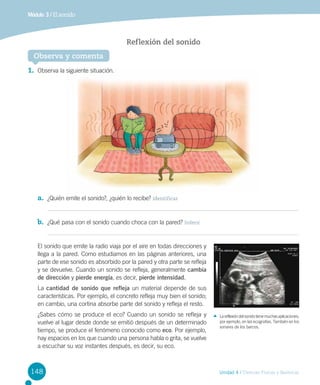 Módulo 3 / El sonido

Reflexión del sonido
Observa y comenta
1.	 Observa la siguiente situación.

a.	 ¿Quién emite el sonido?, ¿quién lo recibe? Identificar
b.	 ¿Qué pasa con el sonido cuando choca con la pared? Inferir
El sonido que emite la radio viaja por el aire en todas direcciones y
llega a la pared. Como estudiamos en las páginas anteriores, una
parte de ese sonido es absorbido por la pared y otra parte se refleja
y se devuelve. Cuando un sonido se refleja, generalmente cambia
de dirección y pierde energía, es decir, pierde intensidad.
La cantidad de sonido que refleja un material depende de sus
características. Por ejemplo, el concreto refleja muy bien el sonido;
en cambio, una cortina absorbe parte del sonido y refleja el resto.
¿Sabes cómo se produce el eco? Cuando un sonido se refleja y
vuelve al lugar desde donde se emitió después de un determinado
tiempo, se produce el fenómeno conocido como eco. Por ejemplo,
hay espacios en los que cuando una persona habla o grita, se vuelve
a escuchar su voz instantes después, es decir, su eco.

148

La reflexión del sonido tiene muchas aplicaciones;
por ejemplo, en las ecografías. También en los
sonares de los barcos.

Unidad 4 / Ciencias Físicas y Químicas

 