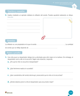 Investigar experimentalmente y explicar
las características del sonido

Practica y resuelve
2.	 Explica mediante un ejemplo cotidiano la reflexión del sonido. Puedes ayudarte realizando un dibujo.
Describir

Sintetiza
La reflexión es una propiedad en la que el sonido
de sonido que se refleja depende de

. La cantidad
.

Ponte a prueba
1.	 Una niña puso su despertador debajo de su almohada para oírlo mejor en la mañana. Sin embargo, el
despertador sonó y ella no lo escuchó. Según esta situación, responde.

a.	 ¿Por qué la niña no escuchó el despertador?

b.	 ¿Qué fenómeno explica lo sucedido?

c.	 ¿Qué característica del sonido disminuyó, provocando que la niña no lo escuchara?

d.	 ¿Dónde debería poner la niña el despertador para escucharlo mejor?

149

 