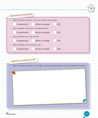 la información
Tratamiento de
•	 ¿Qué ampolleta necesitas usar para ahorrar más energía?

Incandescente	

Ahorro de energía	

LED

•	 ¿Qué ampolleta cuida más el medioambiente?

Incandescente	

Ahorro de energía	

LED

•	 ¿Qué ampolleta dura más tiempo?

Incandescente	

Ahorro de energía	

LED

•	 ¿Qué ampolleta recomendarías usar?

Incandescente	

Ahorro de energía	

LED

ersonal

iciativa p
Autonomía e in

•	 Crea un afiche para invitar a tu familia a ahorrar energía haciendo uso de ampolletas eficientes.

151

 