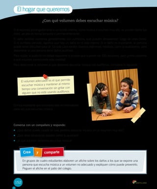 El hogar que queremos
¿Con qué volumen debes escuchar música?
Si te expones prolongadamente a un sonido intenso, como música a volumen muy alto, se pueden dañar tus
oídos, ya sea de forma temporal o permanentemente.
El daño auditivo comienza generalmente con zumbidos, que pueden desaparecer luego de unas horas.
Si el zumbido persiste, significa que hay un daño en el oído interno. Si el daño es importante, la persona
puede tener dificultad para oír. En este caso existen diversos exámenes médicos, como la audiometría, para
determinar si una persona tiene daños auditivos.
Para cuidar la audición no debes exponerte a sonidos que superen los 100 decibeles, pero ¿cómo sabemos
a qué volumen corresponde esta medida?
Para determinar el volumen al que debemos escuchar música con audífonos, considera lo siguiente:

mite
El volumen adecuado es el que per
mo
escuchar música y mantener al mis
con
tiempo una conversación sin gritar
os.
alguien que no está usando audífon

Es muy importante que consideres esta recomendación
cada vez que escuches música.

Conversa con un compañero y responde:
•	 ¿Qué daños puede causar en una persona escuchar música en un volumen muy alto?
•	 ¿Qué otras situaciones pueden dañar tu audición?
•	 ¿A qué volumen debemos escuchar música?

Crea

y

comparte

En grupos de cuatro estudiantes elaboren un afiche sobre los daños a los que se expone una
persona que escucha música a un volumen no adecuado y expliquen cómo puede prevenirlo.
Peguen el afiche en el patio del colegio.

152

 