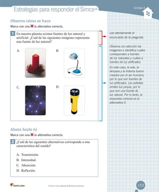 Estrategias para responder el Simce

MR

Unidad 4

Observa cómo se hace
Marca con una

la alternativa correcta.

1	 En nuestro planeta existen fuentes de luz natural y

artificial. ¿Cuál de las siguientes imágenes representa
una fuente de luz natural?
A.

B.	

D.	

C.	

Lee atentamente el
enunciado de la pregunta.
Observa con atención las
imágenes e identifica cuáles
corresponden a fuentes
de luz naturales y cuáles a
fuentes de luz artificiales.
En este caso, la vela, la
lámpara y la linterna fueron
creados por el ser humano,
por lo que son fuentes de
luz artificiales. Las estrellas
emiten luz propia, por lo
que son una fuente de
luz natural. Por lo tanto, la
respuesta correcta es la
alternativa C.

Ahora hazlo tú
Marca con una

la alternativa correcta.

2	 ¿Cuál de las siguientes alternativas corresponde a una
característica del sonido?
A.	 Transmisión.
B.	 Intensidad.
C.	 Absorción.
D.	 Reflexión.

MR

Simce es marca registrada del Ministerio de Educación.

153

 
