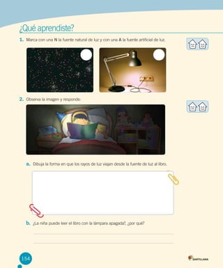 ¿Qué aprendiste?
1.	 Marca con una N la fuente natural de luz y con una A la fuente artificial de luz.

2.	 Observa la imagen y responde:                                                            

a.	 Dibuja la forma en que los rayos de luz viajan desde la fuente de luz al libro.

b.	 ¿La niña puede leer el libro con la lámpara apagada?, ¿por qué?

154

 