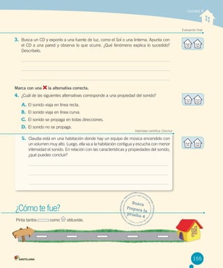 Unidad 4

Evaluación final

3. Busca un CD y exponlo a una fuente de luz, como el Sol o una linterna. Apunta con
el CD a una pared y observa lo que ocurre. ¿Qué fenómeno explica lo sucedido?
Descríbelo.

Marca con una

la alternativa correcta.

4. ¿Cuál de las siguientes alternativas corresponde a una propiedad del sonido?
A.	El sonido viaja en línea recta.
B.	 El sonido viaja en línea curva.
C.	 El sonido se propaga en todas direcciones.
D.	 El sonido no se propaga.

Habilidad científica: Concluir

5. Claudia está en una habitación donde hay un equipo de música encendido con
un volumen muy alto. Luego, ella va a la habitación contigua y escucha con menor
intensidad el sonido. En relación con las características y propiedades del sonido,
¿qué puedes concluir?

¿Cómo te fue?
Pinta tantos           como

obtuviste.

Busca
Prepar
a la
prueb
a4

155

 