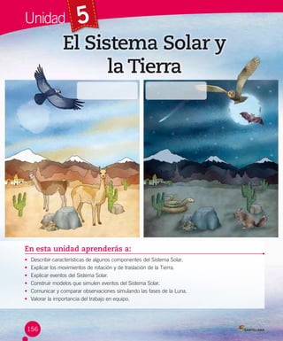 Unidad

5

El Sistema Solar y
la Tierra

En esta unidad aprenderás a:
•
•
•
•
•
•

Describir características de algunos componentes del Sistema Solar.
Explicar los movimientos de rotación y de traslación de la Tierra.
Explicar eventos del Sistema Solar.
Construir modelos que simulen eventos del Sistema Solar.
Comunicar y comparar observaciones simulando las fases de la Luna.
Valorar la importancia del trabajo en equipo.

156

 