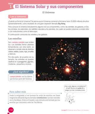 Módulo

El Sistema Solar y sus componentes
1 Los cuentos
El Universo
Lee y comenta

¿Cuándo se formó el Universo? Se piensa que el Universo comenzó a formarse hace 15.000 millones de años
aproximadamente, como resultado de una gran explosión llamada Big Bang.
Para conocer el Universo estudiaremos algunos de sus componentes, como: las estrellas, las galaxias, el Sol,
los cometas, los asteroides, los satélites naturales y los planetas, los cuales se pueden observar a simple vista
o con instrumentos como el telescopio.
A continuación conocerás las estrellas y las galaxias.

Las estrellas
Son cuerpos celestes que emiten
luz. Las estrellas tienen distintas
temperaturas; por esta razón, se
observan a simple vista de distintos
colores: violetas, azules, rojas, amarillas
y blancas.
Por otra parte, de acuerdo con su
tamaño, las estrellas se pueden
clasificar en: supergigantes, gigantes,
medianas, pequeñas y enanas.

¿Qué significa?
cuerpo celeste: son los objetos
que forman parte del Universo.

Para saber más

¿Has visto alguna constelación?
¿Cuál? Busca el cartón 6 y
juega con las constelaciones.

Desde la antigüedad, el ser humano ha unido las estrellas con líneas
imaginarias dibujando figuras llamadas constelaciones. Las más conocidas
son la Osa Mayor, Orión y el Cazador, cuyo cinturón está formado por tres
estrellas que conocemos como las Tres Marías.

158

Unidad 5 / Ciencias de la Tierra y el Universo

 
