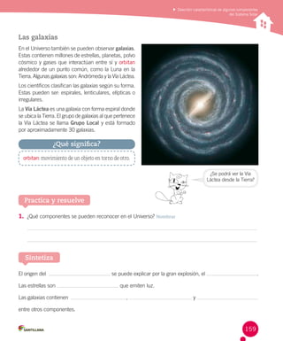 Describir características de algunos componentes
del Sistema Solar

Las galaxias
En el Universo también se pueden observar galaxias.
Estas contienen millones de estrellas, planetas, polvo
cósmico y gases que interactúan entre sí y orbitan
alrededor de un punto común, como la Luna en la
Tierra. Algunas galaxias son: Andrómeda y la Vía Láctea.
Los científicos clasifican las galaxias según su forma.
Estas pueden ser: espirales, lenticulares, elípticas o
irregulares.
La Vía Láctea es una galaxia con forma espiral donde
se ubica la Tierra. El grupo de galaxias al que pertenece
la Vía Láctea se llama Grupo Local y está formado
por aproximadamente 30 galaxias.

¿Qué significa?
orbitan: movimiento de un objeto en torno de otro.
¿Se podrá ver la Vía
Láctea desde la Tierra?

Practica y resuelve
1.	 ¿Qué componentes se pueden reconocer en el Universo? Nombrar

Sintetiza
El origen del  
Las estrellas son
Las galaxias contienen  

se puede explicar por la gran explosión, el

.

que emiten luz.
,

y

entre otros componentes.

159

 
