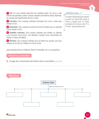 Describir características de algunos componentes
del Sistema Solar

1 Sol. Es una estrella pequeña de mediana edad. En torno a ella
orbitan los planetas y otros cuerpos celestes del Sistema Solar. Además,
es nuestra principal fuente de luz y calor.
2 Cometas. Son cuerpos celestes formados por roca y hielo que
orbitan el Sol.
3 Asteroides. Son cuerpos rocosos de menor tamaño que un planeta
y que orbitan el Sol.

¿Sabías que...?
El cometa Halley tiene gran tamaño
y puede ser observado desde la
Tierra a simple vista. Su órbita
alrededor del Sol dura entre 75 o
76 años, aproximadamente.

4 Satélites naturales. Son cuerpos celestes que orbitan un planeta
y se conocen como lunas. Por ejemplo, nuestra Luna, Ganímedes de
Júpiter o Fobos de Marte.
5 Planetas. Son cuerpos celestes que no tienen luz propia, sino que
reflejan la luz del sol. Orbitan en torno al Sol.
¿Qué planetas tiene el Sistema Solar? Coméntalo con un compañero.

Practica y resuelve
1.	 Escoge dos componentes del Sistema Solar y descríbelos. Describir

Sintetiza
Sistema Solar
algunos componentes son:

161

 