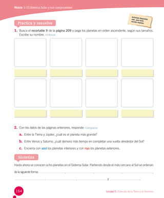 Módulo 1 / El Sistema Solar y sus componentes

Practica y resuelve
1. Busca el recortable 9 de la página 209 y pega los planetas en orden ascendente, según sus tamaños.
Escribe su nombre. Ordenar

2. Con los datos de las páginas anteriores, responde: Comparar
a. Entre la Tierra y Júpiter, ¿cuál es el planeta más grande?
b. Entre Venus y Saturno, ¿cuál demora más tiempo en completar una vuelta alrededor del Sol?
c. Encierra con azul los planetas interiores y con rojo los planetas exteriores.

Sintetiza
Hasta ahora se conocen ocho planetas en el Sistema Solar. Partiendo desde el más cercano al Sol se ordenan
de la siguiente forma:  

  ,
 ,

164

  ,
 ,

  ,
 y

  ,
 .

Unidad 5 / Ciencias de la Tierra y el Universo

 
