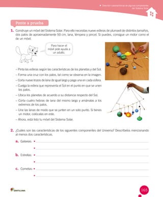 Describir características de algunos componentes
del Sistema Solar

Ponte a prueba
1.	 Construye un móvil del Sistema Solar. Para ello necesitas nueve esferas de plumavit de distintos tamaños,
dos palos de aproximadamente 50 cm, lana, témpera y pincel. Si puedes, consigue un motor como el
de un móvil.
Para hacer el
móvil pide ayuda a
un adulto.

– Pinta las esferas según las características de los planetas y del Sol.
– Forma una cruz con los palos, tal como se observa en la imagen.
– Corta nueve trozos de lana de igual largo y pega una en cada esfera.
– Cuelga la esfera que representa el Sol en el punto en que se unen
los palos.
– Ubica los planetas de acuerdo a su distancia respecto del Sol.
– Corta cuatro hebras de lana del mismo largo y amárralas a los
extremos de los palos.
– Une las lanas de modo que se junten en un solo punto. Si tienes
un motor, colócalas en este.
– Ahora, está listo tu móvil del Sistema Solar.

2.	 ¿Cuáles son las características de los siguientes componentes del Universo? Descríbelos mencionando
al menos dos características.

a.	 Galaxias:  •
•

b.	 Estrellas:  •
•

c.	 Cometas: •
•

165

 