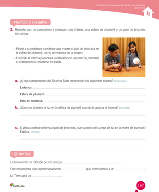 Explicar los movimientos de rotación y de traslación
de la Tierra

Practica y resuelve
2.	 Reúnete con un compañero y consigan: una linterna, una esfera de plumavit y un palo de brocheta	
sin puntas.

– Pídele a tu profesora o profesor que inserte el palo de brocheta en
la esfera de plumavit, como se muestra en la imagen.
– Enciende la linterna y apunta a la esfera desde un punto fijo, mientras
tu compañero la mantiene inclinada.

a.	 ¿A qué componentes del Sistema Solar representan los siguientes objetos? Relacionar
Linterna:
Esfera de plumavit:
Palo de brocheta:

b.	 ¿Cómo se observa la luz en la esfera de plumavit cuando la apunta la linterna? Describir

c.	 Si giras la esfera en torno al palo de brocheta, ¿qué sucede con la zona de luz en la esfera de plumavit?
Explica. Explicar

Sintetiza
El movimiento de rotación ocurre porque
Este movimiento dura aproximadamente
La Tierra gira de

.
, que corresponde a un

.

.

167

 