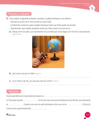 Explicar los movimientos de rotación y de traslación
de la Tierra

Practica y resuelve
2.	 Para realizar la siguiente actividad, necesitas un globo terráqueo y una linterna.
– Alumbra el sector de la Tierra donde se ubica Chile.
– Lentamente comienza a girar el globo terráqueo hasta que Chile quede oscurecido.
– Nuevamente, gira el globo terráqueo hasta que Chile vuelva a la zona de luz.

a.	 Dibuja cómo los rayos, que representan la luz emitida por el Sol, llegan a la Tierra en cada situación.
Representar

b.	 ¿Por qué es de día en Chile? Explicar
c.	 Si en Chile es de día, ¿en qué país será de noche? Predecir

Sintetiza
El principal efecto del movimiento de rotación es
La Tierra gira durante
el

.

, en las que hay una zona iluminada por la luz del Sol, que representa
. Cuando una zona no está iluminada se dice que es de

noche duran aproximadamente

. El día y la

.

169

 