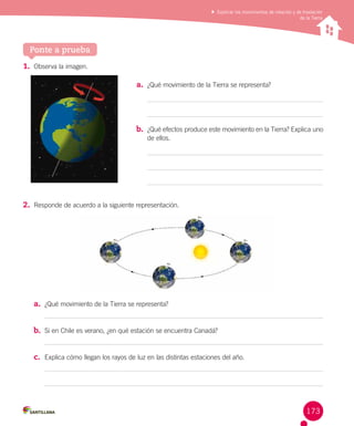 Explicar los movimientos de rotación y de traslación
de la Tierra

Ponte a prueba
1.	 Observa la imagen.
a.	 ¿Qué movimiento de la Tierra se representa?

b.	 ¿Qué efectos produce este movimiento en la Tierra? Explica uno
de ellos.

2.	 Responde de acuerdo a la siguiente representación.

a.	 ¿Qué movimiento de la Tierra se representa?
b.	 Si en Chile es verano, ¿en qué estación se encuentra Canadá?
c.	 Explica cómo llegan los rayos de luz en las distintas estaciones del año.

173

 