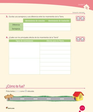 Unidad 5

Evaluación intermedia

3.	 Escribe una semejanza y una diferencia entre los movimientos de la Tierra.
Movimiento de rotación

Movimiento de traslación

Diferencia
Semejanza

4.	 ¿Cuáles son los principales efectos de los movimientos de la Tierra?
Tipos de movimiento

Efectos para la Tierra

¿Cómo te fue?
Pinta tantos

como

obtuviste.

175

 