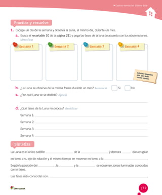 Explicar eventos del Sistema Solar

Practica y resuelve
1. Escoge un día de la semana y observa la Luna, el mismo día, durante un mes.
a. Busca el recortable 10 de la página 211 y pega las fases de la luna de acuerdo con tus observaciones.
Identificar

Semana 1

Semana 2

Semana 3

b. ¿La Luna se observa de la misma forma durante un mes? Reconocer     

Semana 4

Sí     

No

c. ¿Por qué Luna se ve distinta? Aplicar

d. ¿Qué fases de la Luna reconoces? Identificar
Semana 1:
Semana 2:
Semana 3:
Semana 4:

Sintetiza
La Luna es el único satélite

de la

y demora

  días en girar

en torno a su eje de rotación y el mismo tiempo en moverse en torno a la
Según la posición del
como fases.

 , la

y la

.

  se observan zonas iluminadas conocidas

Las fases más conocidas son:

.

177

 