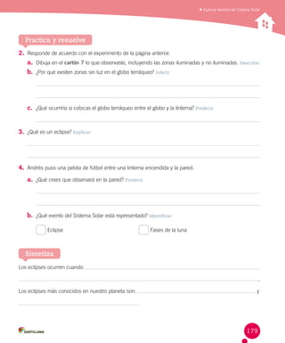 Explicar eventos del Sistema Solar

Practica y resuelve
2.	 Responde de acuerdo con el experimento de la página anterior.
a.	 Dibuja en el cartón 7 lo que observaste, incluyendo las zonas iluminadas y no iluminadas. Describir
b.	 ¿Por qué existen zonas sin luz en el globo terráqueo? Inferir

c.	 ¿Qué ocurriría si colocas el globo terráqueo entre el globo y la linterna? Predecir

3.	 ¿Qué es un eclipse? Explicar

4.	 Andrés puso una pelota de fútbol entre una linterna encendida y la pared.
a.	 ¿Qué crees que observará en la pared? Predecir

b.	 ¿Qué evento del Sistema Solar está representado? Identificar
Eclipse	

Fases de la luna

Sintetiza
Los eclipses ocurren cuando
.
Los eclipses más conocidos en nuestro planeta son:

y
 .

179

 