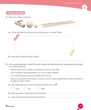 Explicar eventos del Sistema Solar

Ponte a prueba
1.	 Observa la imagen y responde.

a.	 ¿Cómo colocarías las esferas para que se produzca un eclipse? Dibuja.

b.	 ¿Qué tipo de eclipse formaste? Explica.

2.	 ¿Cómo puedo representar un eclipse? Para esto necesitas dos esferas de plumavit, una pequeña y otra mediana,	
y una linterna pequeña.
–	 Deja las esferas sobre el suelo a una distancia de 15 cm entre ellas.
–	 Coloca la linterna aproximadamente a 15 cm de la esfera mediana.
–	 Con la linterna ilumina y observa el efecto del haz de luz.
–	 Invierte las posiciones de las esferas. Levanta un poco la esfera pequeña para centrar la sombra en
la esfera de mayor tamaño.

a.	 ¿Qué representa la linterna en la experiencia? Marca con un
  Luna          

  Sol             

.

  Tierra

b.	 ¿Qué representa la esfera de plumavit pequeña?

.

c.	 ¿Qué representa la esfera de plumavit grande?

.

183

 