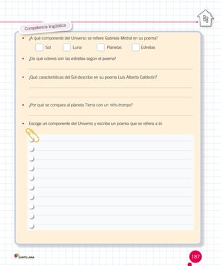 güística
Competencia lin
•	 ¿A qué componente del Universo se refiere Gabriela Mistral en su poema?

  Sol          

  Luna             

  Planetas	

Estrellas

•	 ¿De qué colores son las estrellas según el poema?

•	 ¿Qué características del Sol describe en su poema Luis Alberto Calderón?

•	 ¿Por qué se compara al planeta Tierra con un niño-trompo?

•	 Escoge un componente del Universo y escribe un poema que se refiera a él.

187

 