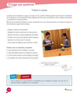 El hogar que queremos
Trabajo en equipo
¿Cuántas veces trabajaste en grupo a lo largo de esta unidad? ¿Habrías logrado hacer todas las actividades
sin el trabajo de tus compañeros? Quizás lograste hacerlas, pero se facilitaría tu tarea si alguna compañera
o compañero te hubiese ayudado.
Muchas veces debemos trabajar con otros compañeros de curso. Para tener éxito en el trabajo en equipo, te
recomendamos seguir estos consejos:

– Integrar a todos los participantes.
– Respetar las ideas y opiniones de cada persona.
– Repartir las tareas y responsabilidades del trabajo.
– Cumplir con lo que se ha asignado dentro del grupo.
– Ayudar en su tarea al que lo necesite.
– Tener claros los objetivos que se desean cumplir.
Conversa con un compañero y responde:
•	 ¿Qué beneficios tiene el trabajo en equipo?
•	 ¿Qué dificultades tuvieron al trabajar en equipo?
•	 ¿Cómo podría mejorar nuestro trabajo en equipo?
•	 ¿Se lograron las metas propuestas por el equipo?
¿Qué haces tú para mejorar el
trabajo en equipo?

Crea

y

comparte

Haz un dibujo en el que expreses lo importante que es trabajar en equipo. Una vez que lo
hayas terminado, regálaselo a un compañero.

188

 