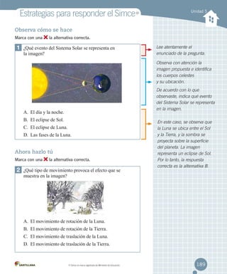 Estrategias para responder el Simce

MR

Unidad 5

Observa cómo se hace
Marca con una

la alternativa correcta.

1	 ¿Qué evento del Sistema Solar se representa en
la imagen?

Lee atentamente el
enunciado de la pregunta.
Observa con atención la
imagen propuesta e identifica
los cuerpos celestes
y su ubicación.
De acuerdo con lo que
observaste, indica qué evento
del Sistema Solar se representa
en la imagen.

A.	 El día y la noche.
B.	 El eclipse de Sol.
C.	 El eclipse de Luna.
D.	 Las fases de la Luna.

Ahora hazlo tú
Marca con una

la alternativa correcta.

2	 ¿Qué tipo de movimiento provoca el efecto que se

En este caso, se observa que
la Luna se ubica entre el Sol
y la Tierra, y la sombra se
proyecta sobre la superficie
del planeta. La imagen
representa un eclipse de Sol.
Por lo tanto, la respuesta
correcta es la alternativa B.

muestra en la imagen?

A.	 El movimiento de rotación de la Luna.
B.	 El movimiento de rotación de la Tierra.
C.	 El movimiento de traslación de la Luna.
D.	 El movimiento de traslación de la Tierra.

MR

Simce es marca registrada del Ministerio de Educación.

189

 