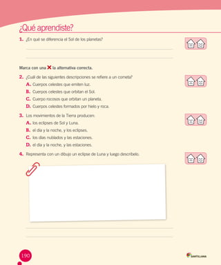 ¿Qué aprendiste?
1.	 ¿En qué se diferencia el Sol de los planetas?   

Marca con una

la alternativa correcta.

2.	 ¿Cuál de las siguientes descripciones se refiere a un cometa?
A.	Cuerpos celestes que emiten luz.
B.	 Cuerpos celestes que orbitan el Sol.
C.	 Cuerpo rocosos que orbitan un planeta.
D.	 Cuerpos celestes formados por hielo y roca.
3.	 Los movimientos de la Tierra producen:
A.	los eclipses de Sol y Luna.  
B.	 el día y la noche, y los eclipses.
C.	 los días nublados y las estaciones.
D.	 el día y la noche, y las estaciones.
4.	 Representa con un dibujo un eclipse de Luna y luego descríbelo.

190

 