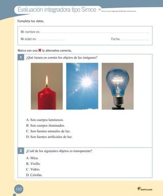 Evaluación integradora tipo Simce

MR

Simce es marca registrada del Ministerio de Educación.

Completa tus datos.

Mi nombre es:
Fecha:

Mi edad es:
Marca con una

la alternativa correcta.

1	 ¿Qué tienen en común los objetos de las imágenes?

A.	Son cuerpos luminosos.
B.	Son cuerpos iluminados.
C.	Son fuentes naturales de luz.
D.	Son fuentes artificiales de luz.

2	 ¿Cuál de los siguientes objetos es transparente?
A.	Mica.
B.	Visillo.
C.	Vidrio.
D.	Celofán.

192
	

 