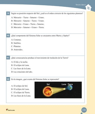 Tercero básico

9	 Según su posición respecto del Sol, ¿cuál es el orden correcto de los siguientes planetas?
A.	Mercurio – Tierra – Saturno – Urano.
B.	Mercurio – Saturno – Tierra – Urano.
C.	Mercurio – Urano – Tierra – Saturno.
D.	Mercurio – Saturno – Urano – Tierra.

10	 ¿Qué componente del Sistema Solar se encuentra entre Marte y Júpiter?
A.	Cometas.
B.	Satélites.
C.	Planetas.
D.	Asteroides.

11	 ¿Qué consecuencias produce el movimiento de traslación de la Tierra?
A.	El día y la noche.
B.	El eclipse de Luna.
C.	Las fases de la Luna.

D.	Las estaciones del año.

12	 En la imagen, ¿qué evento del Sistema Solar se representa?
A.	El eclipse de Sol.

Sol

Luna Tierra

B.	El eclipse de Luna.
C.	El eclipse de Tierra.
D.	Las fases de la Luna.

195

 